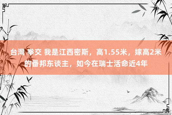 台灣 拳交 我是江西密斯，高1.55米，嫁高2米的番邦东谈主，如今在瑞士活命近4年