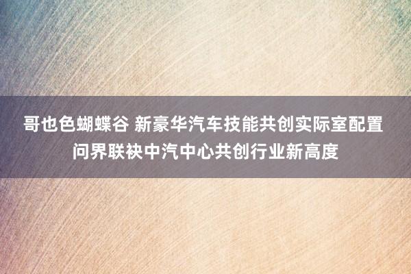 哥也色蝴蝶谷 新豪华汽车技能共创实际室配置 问界联袂中汽中心共创行业新高度