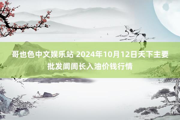 哥也色中文娱乐站 2024年10月12日天下主要批发阛阓长入油价钱行情