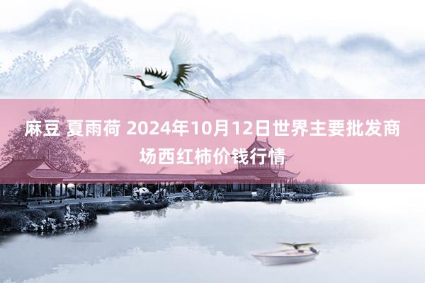 麻豆 夏雨荷 2024年10月12日世界主要批发商场西红柿价钱行情