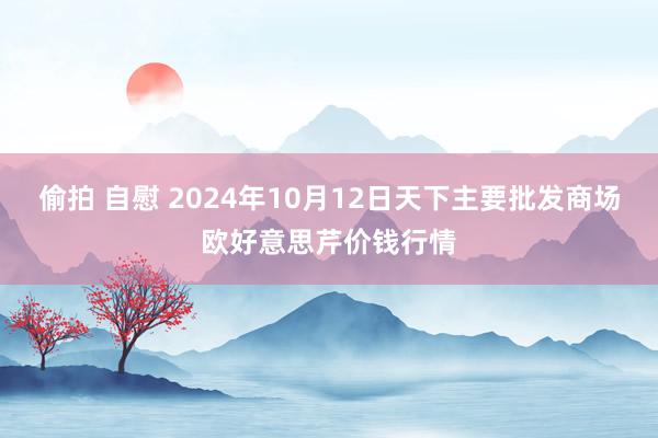 偷拍 自慰 2024年10月12日天下主要批发商场欧好意思芹价钱行情