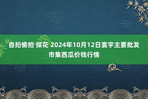 自拍偷拍 探花 2024年10月12日寰宇主要批发市集西瓜价钱行情