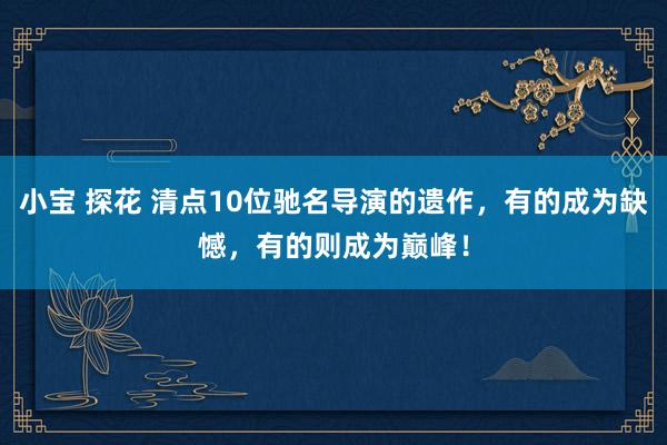 小宝 探花 清点10位驰名导演的遗作，有的成为缺憾，有的则成为巅峰！