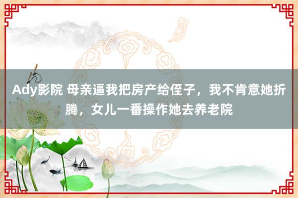 Ady影院 母亲逼我把房产给侄子，我不肯意她折腾，女儿一番操作她去养老院