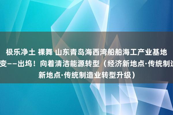 极乐净土 裸舞 山东青岛海西湾船舶海工产业基地，船企主动求变——出坞！向着清洁能源转型（经济新地点·传统制造业转型升级）