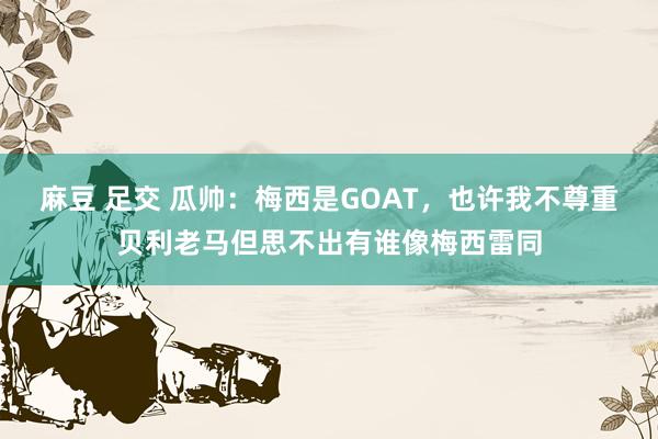 麻豆 足交 瓜帅：梅西是GOAT，也许我不尊重贝利老马但思不出有谁像梅西雷同