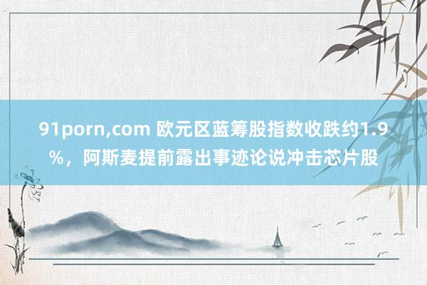 91porn，com 欧元区蓝筹股指数收跌约1.9%，阿斯麦提前露出事迹论说冲击芯片股