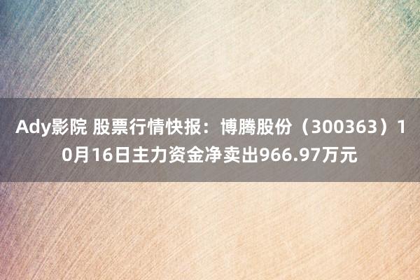 Ady影院 股票行情快报：博腾股份（300363）10月16日主力资金净卖出966.97万元