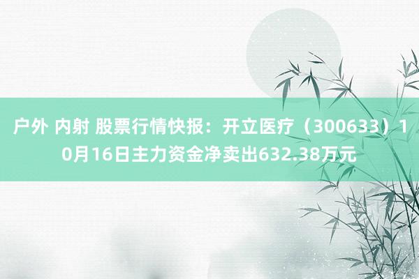 户外 内射 股票行情快报：开立医疗（300633）10月16日主力资金净卖出632.38万元