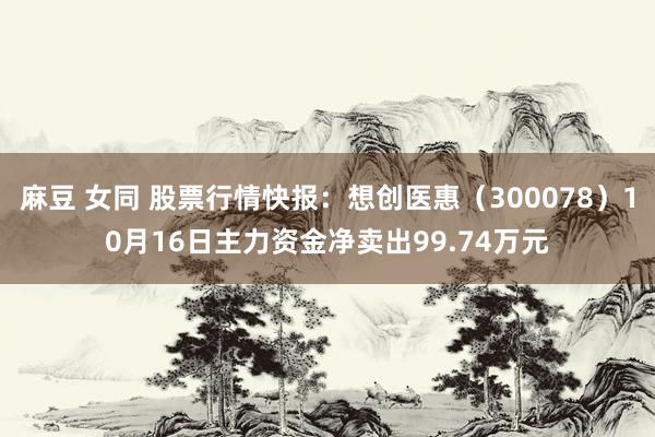 麻豆 女同 股票行情快报：想创医惠（300078）10月16日主力资金净卖出99.74万元