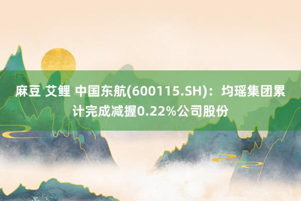 麻豆 艾鲤 中国东航(600115.SH)：均瑶集团累计完成减握0.22%公司股份