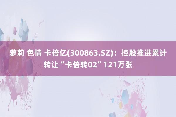 萝莉 色情 卡倍亿(300863.SZ)：控股推进累计转让“卡倍转02”121万张