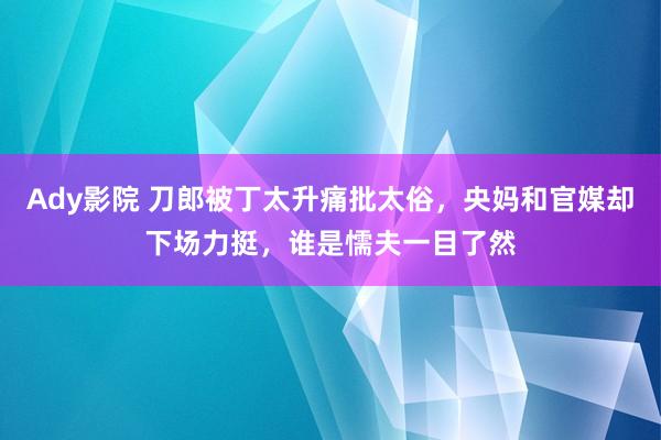 Ady影院 刀郎被丁太升痛批太俗，央妈和官媒却下场力挺，谁是懦夫一目了然