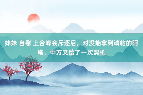 妹妹 自慰 上合峰会斥逐后，对没能拿到请帖的阿塔，中方又给了一次契机