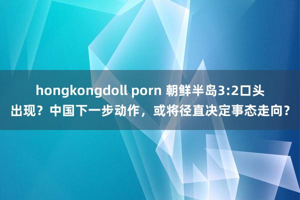 hongkongdoll porn 朝鲜半岛3:2口头出现？中国下一步动作，或将径直决定事态走向？