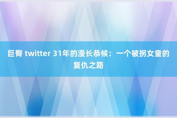 巨臀 twitter 31年的漫长恭候：一个被拐女童的复仇之路