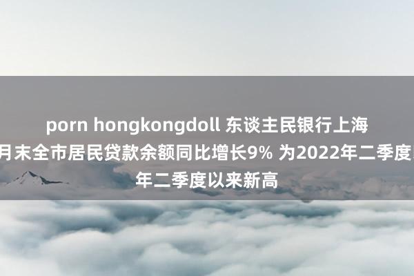 porn hongkongdoll 东谈主民银行上海总部：9月末全市居民贷款余额同比增长9% 为2022年二季度以来新高