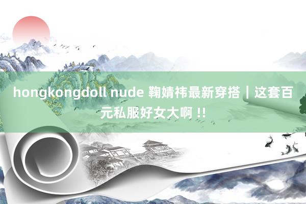 hongkongdoll nude 鞠婧祎最新穿搭｜这套百元私服好女大啊 !!