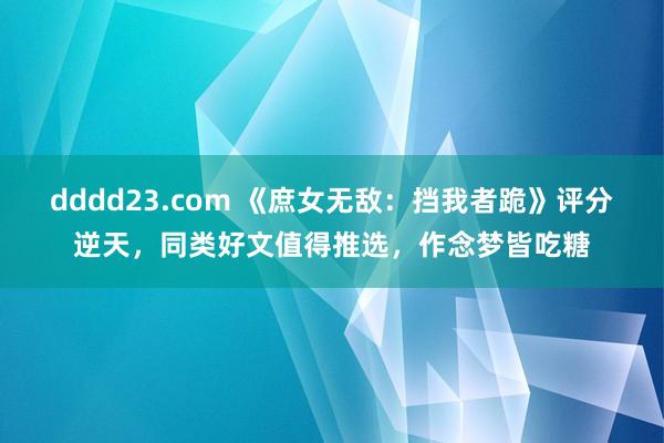 dddd23.com 《庶女无敌：挡我者跪》评分逆天，同类好文值得推选，作念梦皆吃糖