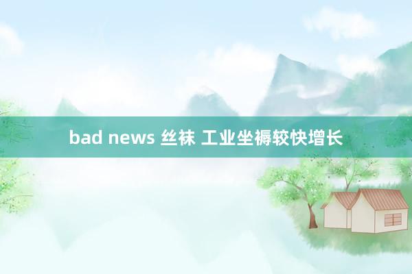 bad news 丝袜 工业坐褥较快增长