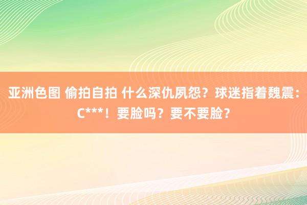 亚洲色图 偷拍自拍 什么深仇夙怨？球迷指着魏震：C***！要脸吗？要不要脸？