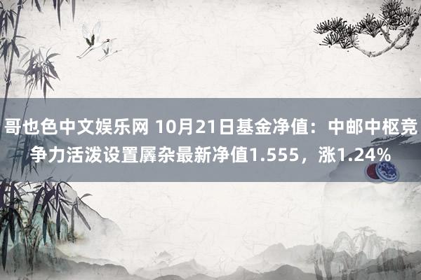 哥也色中文娱乐网 10月21日基金净值：中邮中枢竞争力活泼设置羼杂最新净值1.555，涨1.24%