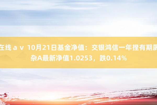 在线ａｖ 10月21日基金净值：交银鸿信一年捏有期羼杂A最新净值1.0253，跌0.14%