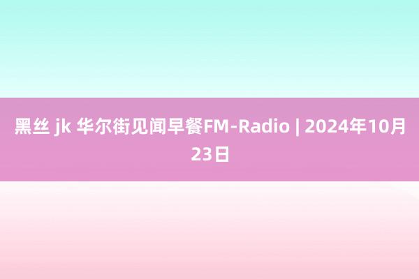 黑丝 jk 华尔街见闻早餐FM-Radio | 2024年10月23日