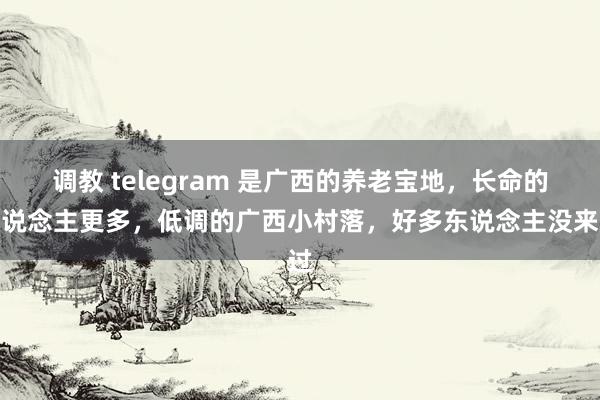 调教 telegram 是广西的养老宝地，长命的东说念主更多，低调的广西小村落，好多东说念主没来过