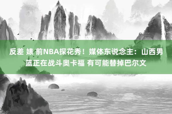 反差 婊 前NBA探花秀！媒体东说念主：山西男篮正在战斗奥卡福 有可能替掉巴尔文