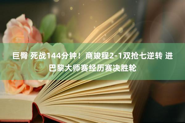 巨臀 死战144分钟！商竣程2-1双抢七逆转 进巴黎大师赛经历赛决胜轮