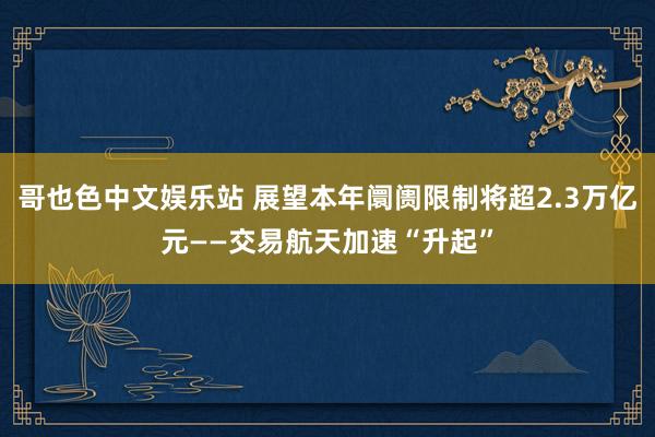 哥也色中文娱乐站 展望本年阛阓限制将超2.3万亿元——交易航天加速“升起”