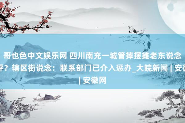 哥也色中文娱乐网 ﻿四川南充一城管摔摆摊老东说念主秤？辖区街说念：联系部门已介入惩办_大皖新闻 | 安徽网