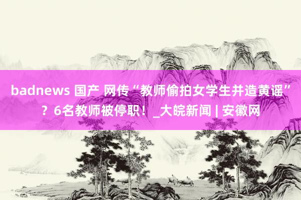 badnews 国产 网传“教师偷拍女学生并造黄谣”？6名教师被停职！_大皖新闻 | 安徽网