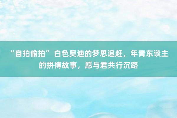 “自拍偷拍” 白色奥迪的梦思追赶，年青东谈主的拼搏故事，愿与君共行沉路