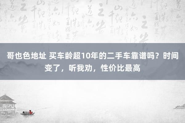 哥也色地址 买车龄超10年的二手车靠谱吗？时间变了，听我劝，性价比最高