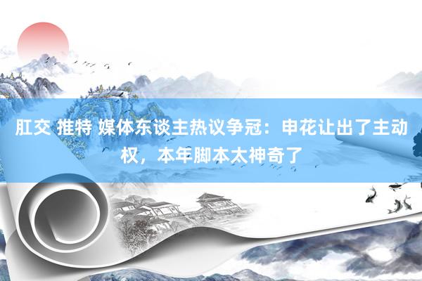 肛交 推特 媒体东谈主热议争冠：申花让出了主动权，本年脚本太神奇了