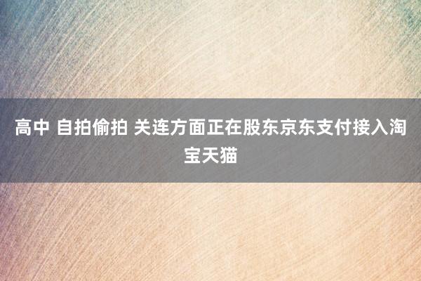 高中 自拍偷拍 关连方面正在股东京东支付接入淘宝天猫