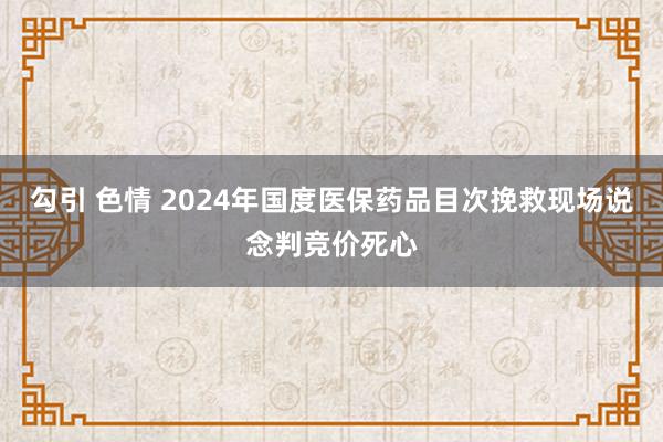 勾引 色情 2024年国度医保药品目次挽救现场说念判竞价死心