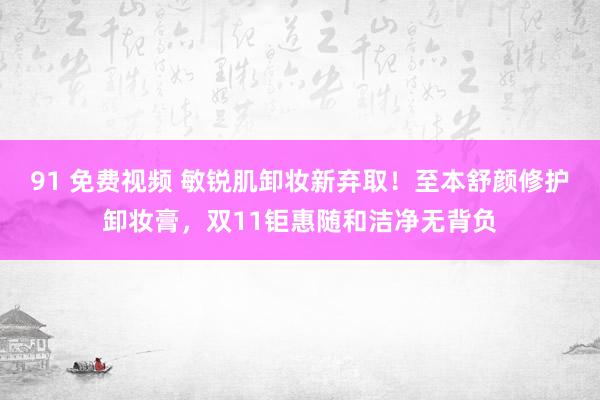 91 免费视频 敏锐肌卸妆新弃取！至本舒颜修护卸妆膏，双11钜惠随和洁净无背负