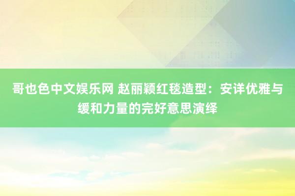 哥也色中文娱乐网 赵丽颖红毯造型：安详优雅与缓和力量的完好意思演绎