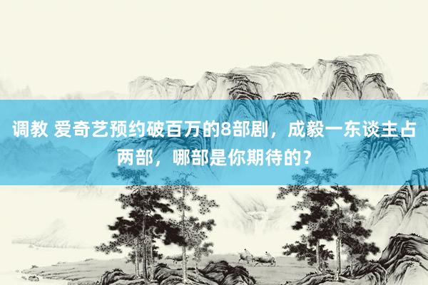 调教 爱奇艺预约破百万的8部剧，成毅一东谈主占两部，哪部是你期待的？