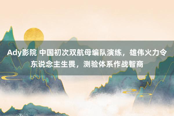 Ady影院 中国初次双航母编队演练，雄伟火力令东说念主生畏，测验体系作战智商