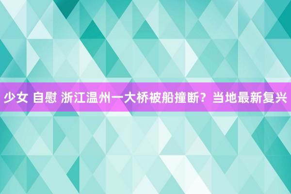 少女 自慰 浙江温州一大桥被船撞断？当地最新复兴