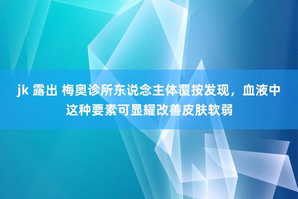 jk 露出 梅奥诊所东说念主体覆按发现，血液中这种要素可显耀改善皮肤软弱