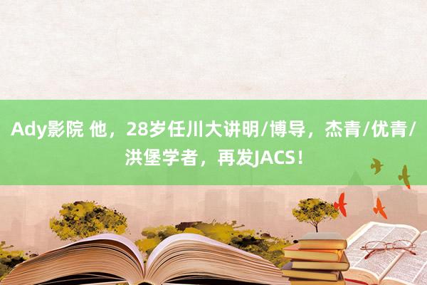 Ady影院 他，28岁任川大讲明/博导，杰青/优青/洪堡学者，再发JACS！