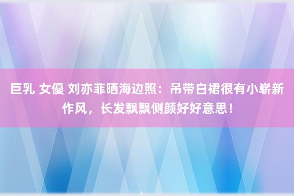 巨乳 女優 刘亦菲晒海边照：吊带白裙很有小崭新作风，长发飘飘侧颜好好意思！