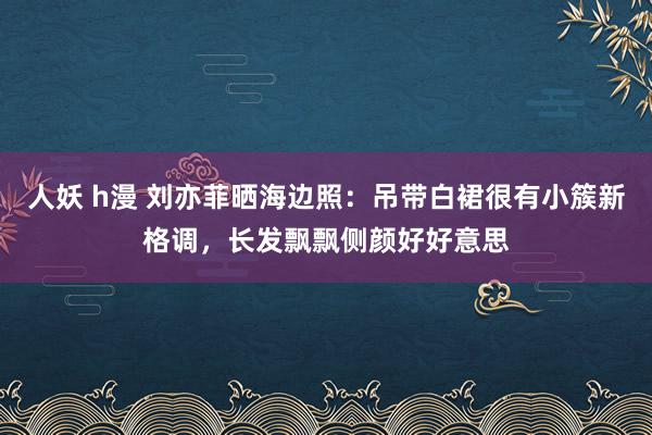 人妖 h漫 刘亦菲晒海边照：吊带白裙很有小簇新格调，长发飘飘侧颜好好意思