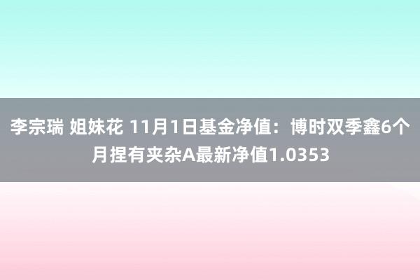 李宗瑞 姐妹花 11月1日基金净值：博时双季鑫6个月捏有夹杂A最新净值1.0353