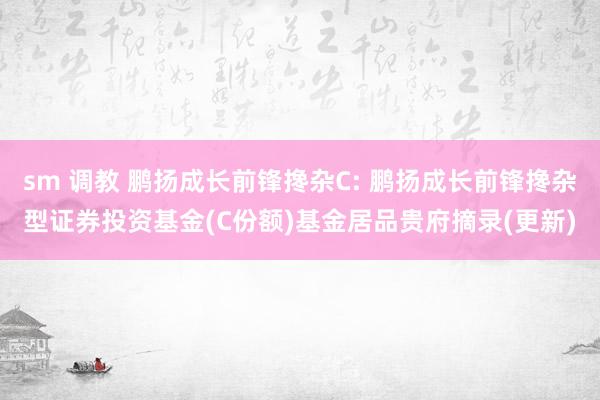 sm 调教 鹏扬成长前锋搀杂C: 鹏扬成长前锋搀杂型证券投资基金(C份额)基金居品贵府摘录(更新)